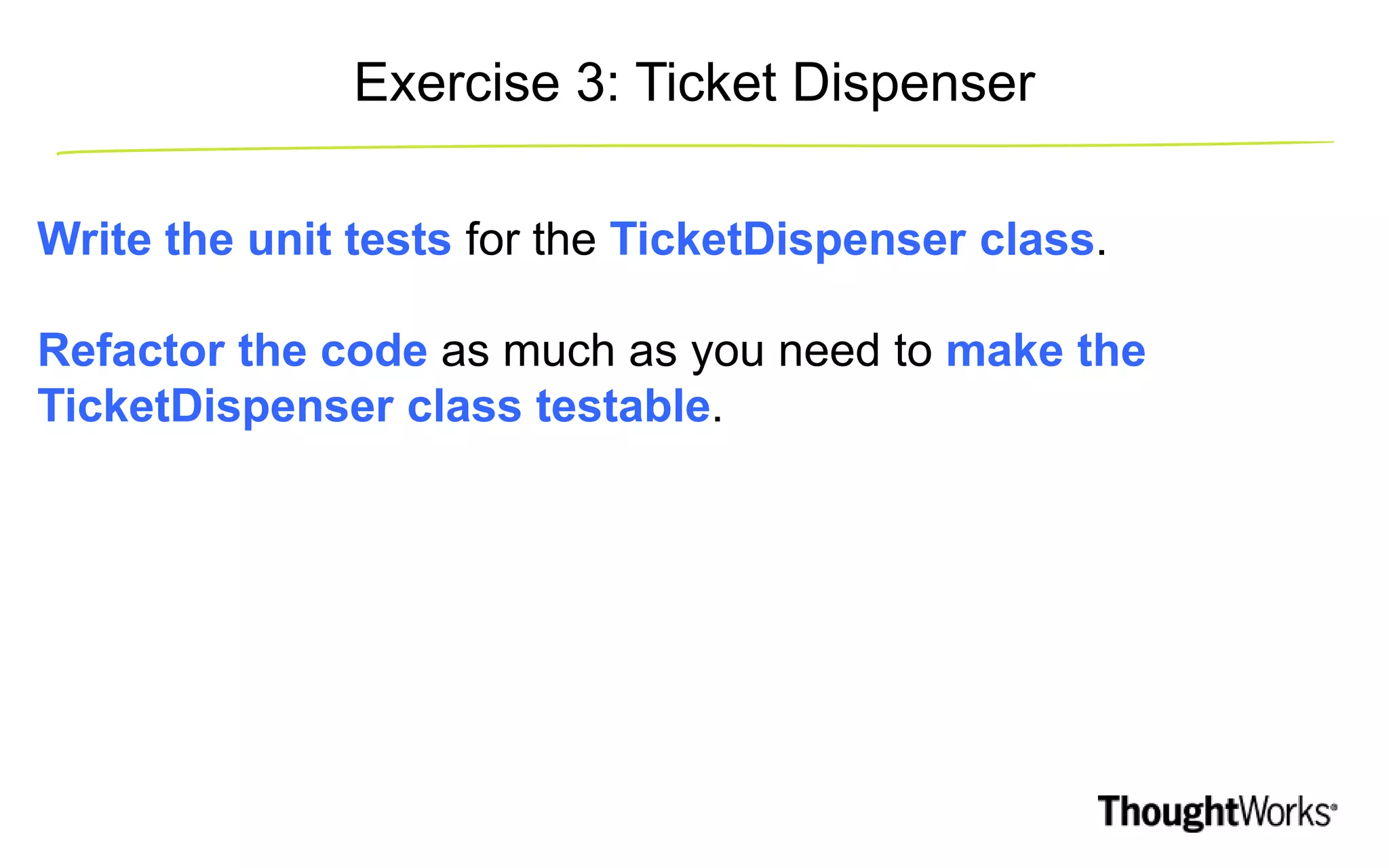 Write the unit tests for the TicketDispenser class. Refactor the code as much as you need to make the TicketDispenser class testable. Exercise 3: Ticket Dispenser 