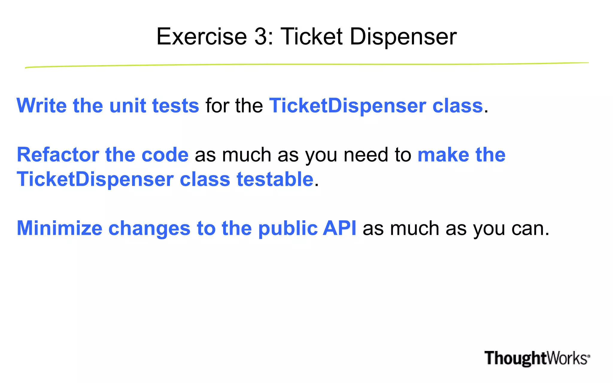 Write the unit tests for the TicketDispenser class. Refactor the code as much as you need to make the TicketDispenser class testable. Minimize changes to the public API as much as you can. Exercise 3: Ticket Dispenser 
