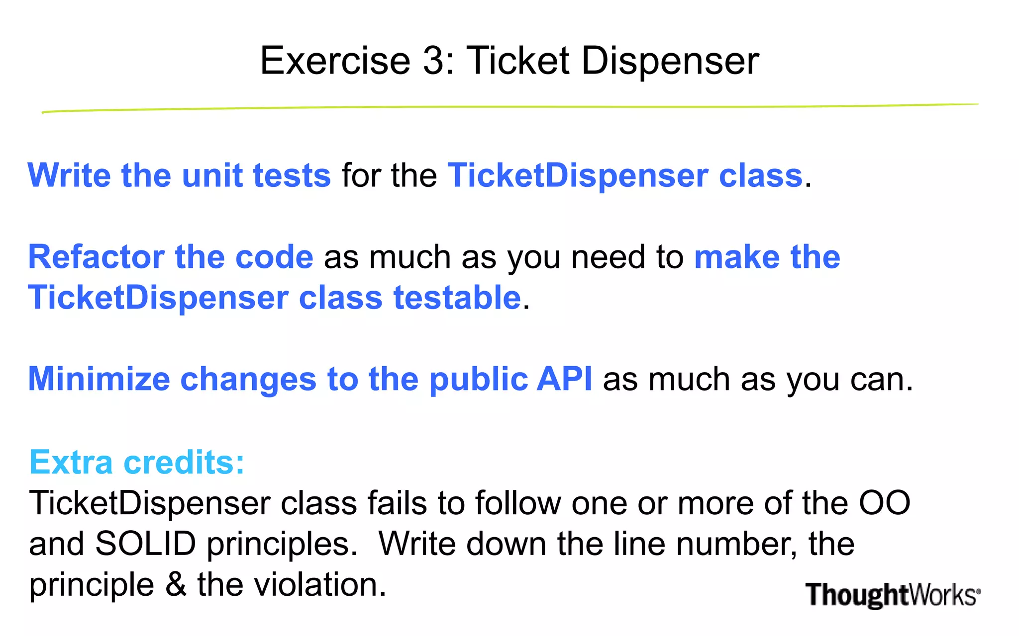 Write the unit tests for the TicketDispenser class. Refactor the code as much as you need to make the TicketDispenser class testable. Minimize changes to the public API as much as you can. Extra credits: TicketDispenser class fails to follow one or more of the OO and SOLID principles. Write down the line number, the principle & the violation. Exercise 3: Ticket Dispenser 