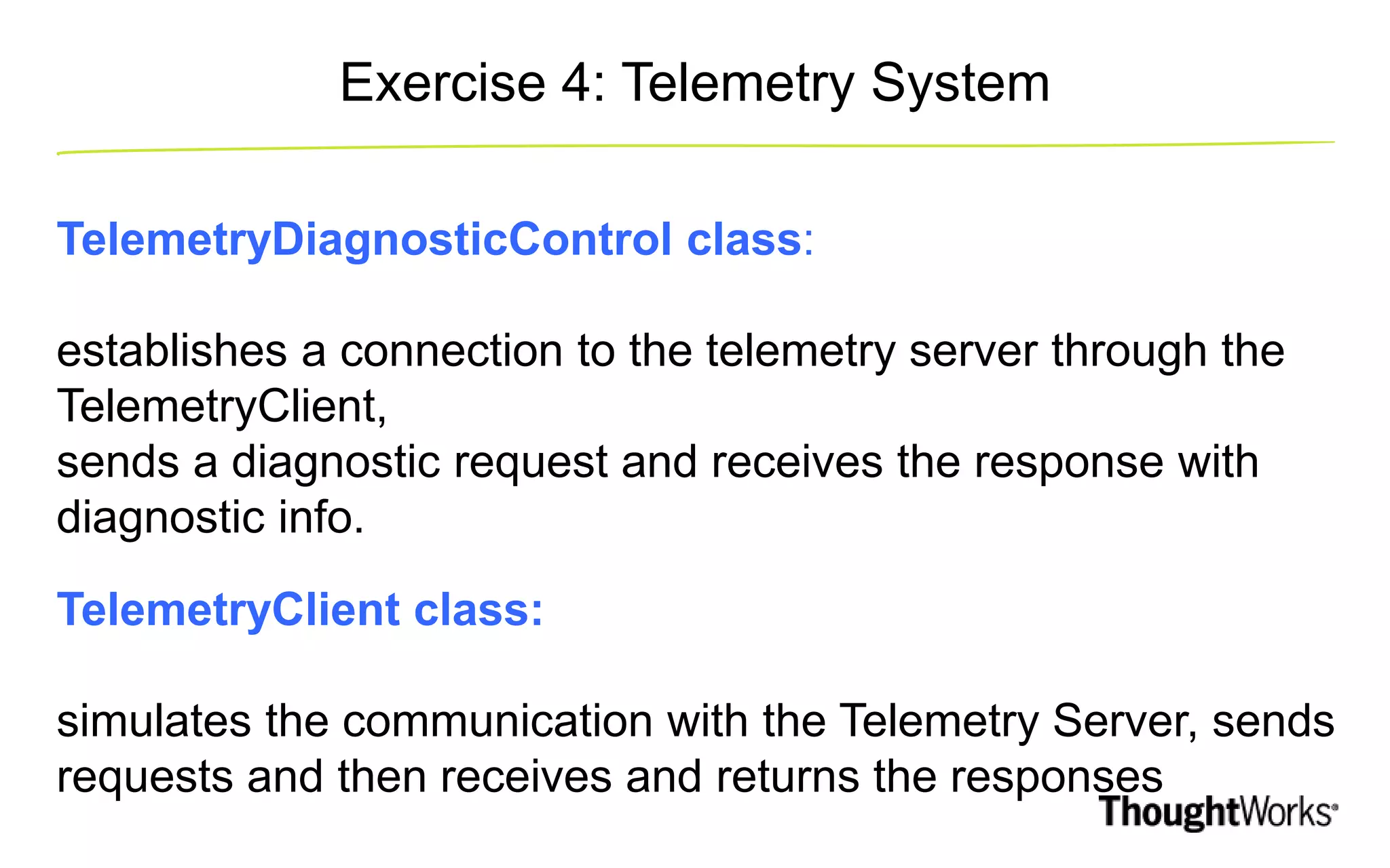 Exercise 4: Telemetry System TelemetryDiagnosticControl class: establishes a connection to the telemetry server through the TelemetryClient, sends a diagnostic request and receives the response with diagnostic info. TelemetryClient class: simulates the communication with the Telemetry Server, sends requests and then receives and returns the responses 