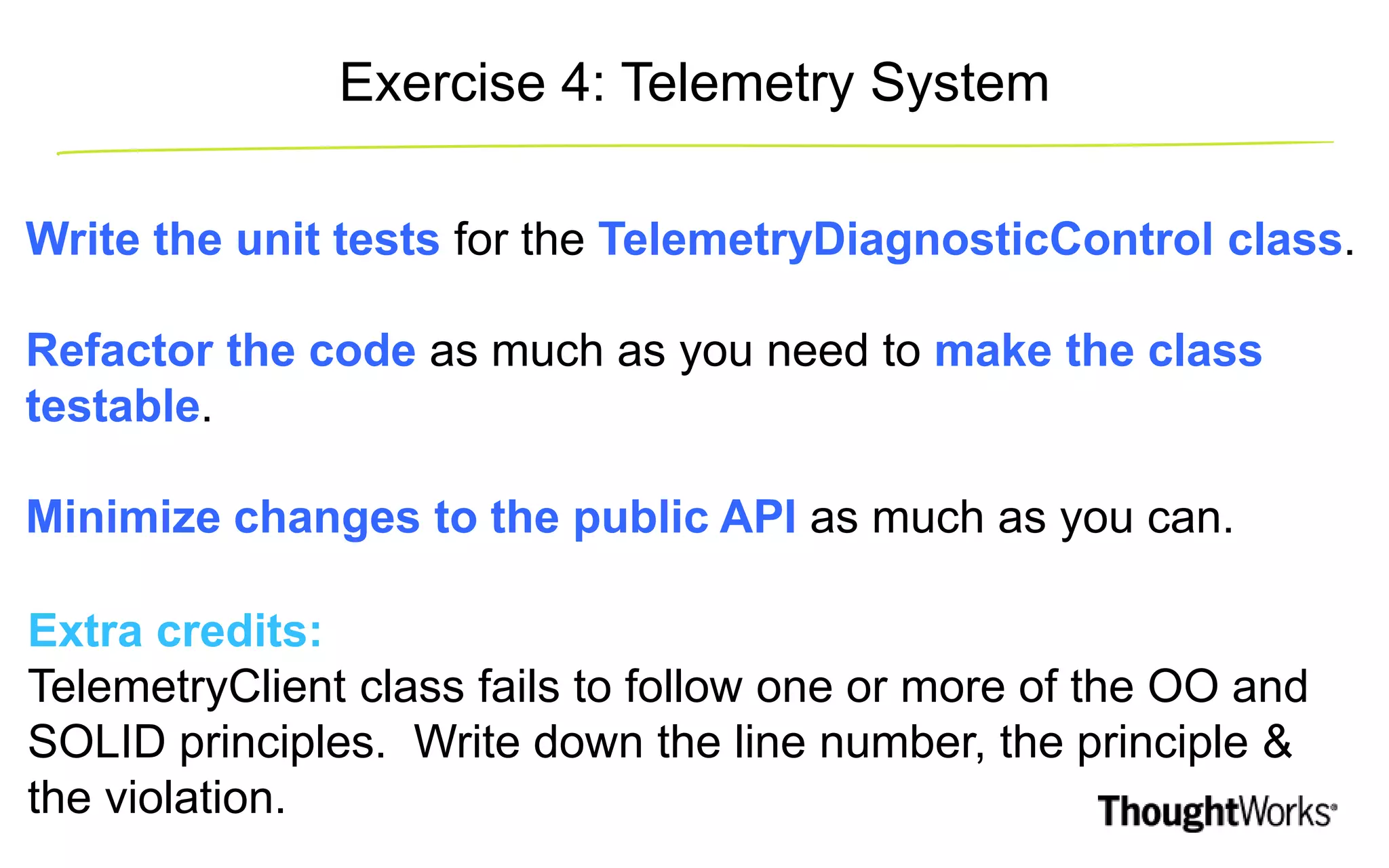 Write the unit tests for the TelemetryDiagnosticControl class. Refactor the code as much as you need to make the class testable. Minimize changes to the public API as much as you can. Extra credits: TelemetryClient class fails to follow one or more of the OO and SOLID principles. Write down the line number, the principle & the violation. Exercise 4: Telemetry System 