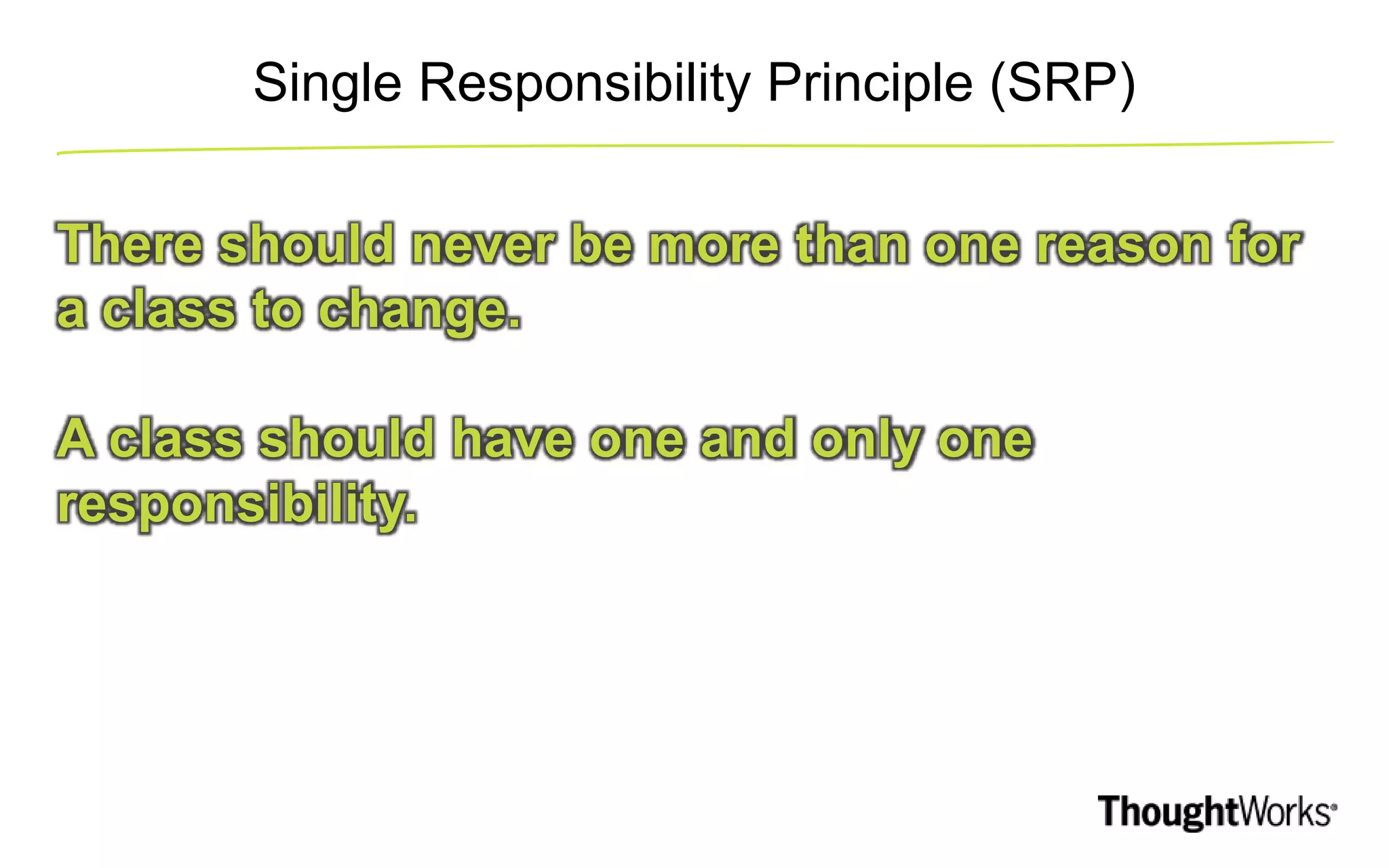 Single Responsibility Principle (SRP) There should never be more than one reason for a class to change. A class should have one and only one responsibility. 