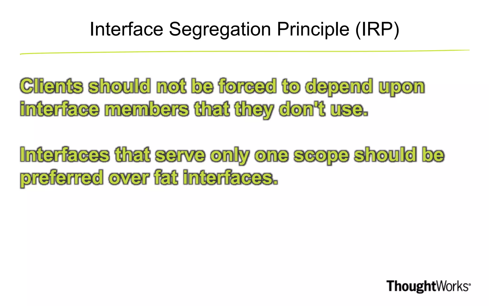 Interface Segregation Principle (IRP) Clients should not be forced to depend upon interface members that they don't use. Interfaces that serve only one scope should be preferred over fat interfaces. 