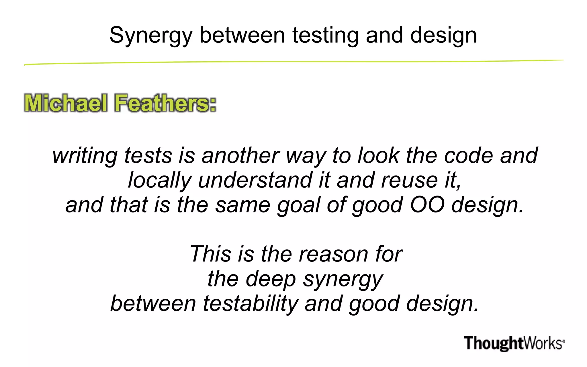 Synergy between testing and design Michael Feathers: writing tests is another way to look the code and locally understand it and reuse it, and that is the same goal of good OO design. This is the reason for the deep synergy between testability and good design. 