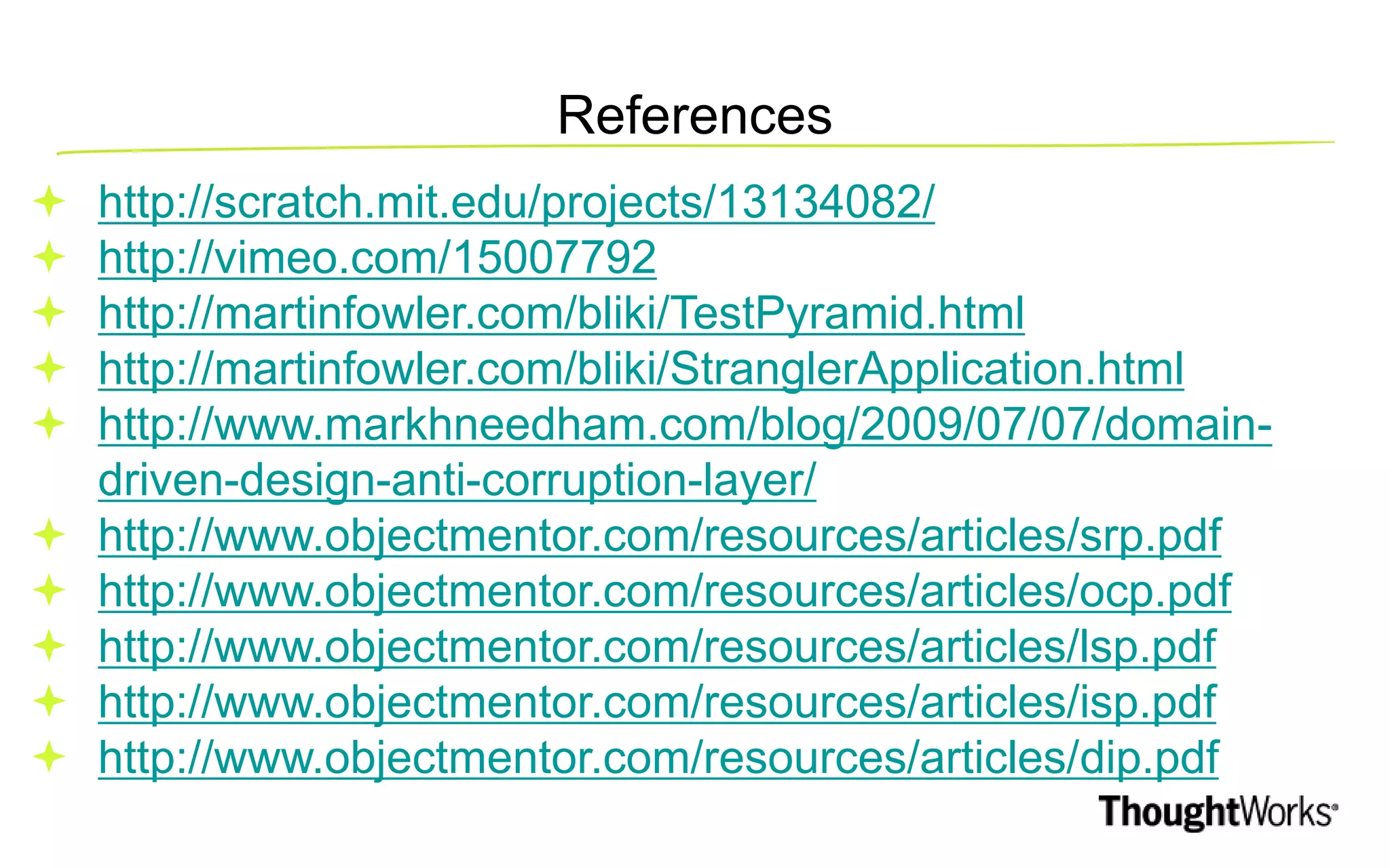 References  http://scratch.mit.edu/projects/13134082/  http://vimeo.com/15007792  http://martinfowler.com/bliki/TestPyramid.html  http://martinfowler.com/bliki/StranglerApplication.html  http://www.markhneedham.com/blog/2009/07/07/domain- driven-design-anti-corruption-layer/  http://www.objectmentor.com/resources/articles/srp.pdf  http://www.objectmentor.com/resources/articles/ocp.pdf  http://www.objectmentor.com/resources/articles/lsp.pdf  http://www.objectmentor.com/resources/articles/isp.pdf  http://www.objectmentor.com/resources/articles/dip.pdf 