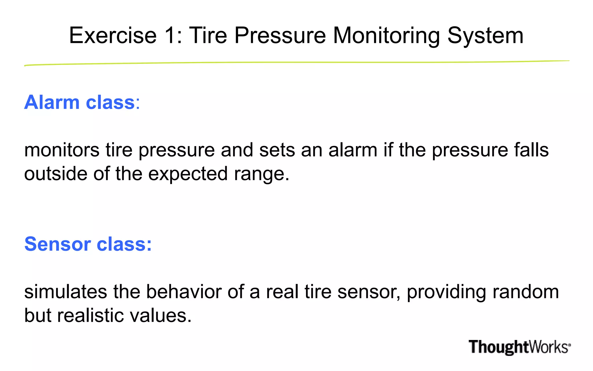 Exercise 1: Tire Pressure Monitoring System Alarm class: monitors tire pressure and sets an alarm if the pressure falls outside of the expected range. Sensor class: simulates the behavior of a real tire sensor, providing random but realistic values. 