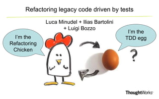 Refactoring legacy code driven by tests 
Luca Minudel + Ilias Bartolini 
+ Luigi Bozzo 
I’m the 
Refactoring 
Chicken 
I’m the 
TDD egg 
 