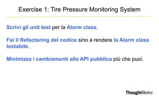 Exercise 1: Tire Pressure Monitoring System 
Scrivi gli unit test per la Alarm class. 
Fai il Refactoring del codice sino a rendere la Alarm class 
testabile. 
Minimizza i cambiamenti alla API pubblica più che puoi. 
 