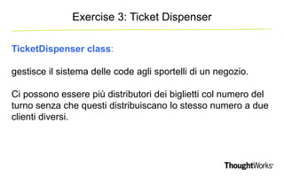 Exercise 3: Ticket Dispenser 
TicketDispenser class: 
gestisce il sistema delle code agli sportelli di un negozio. 
Ci possono essere più distributori dei biglietti col numero del 
turno senza che questi distribuiscano lo stesso numero a due 
clienti diversi. 
 