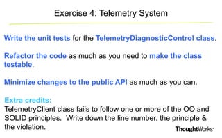 Exercise 4: Telemetry System 
Write the unit tests for the TelemetryDiagnosticControl class. 
Refactor the code as much as you need to make the class 
testable. 
Minimize changes to the public API as much as you can. 
Extra credits: 
TelemetryClient class fails to follow one or more of the OO and 
SOLID principles. Write down the line number, the principle & 
the violation. 
 