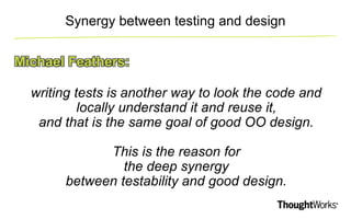 Synergy between testing and design 
Michael Feathers: 
writing tests is another way to look the code and 
locally understa...