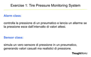 Exercise 1: Tire Pressure Monitoring System 
Alarm class: 
controlla la pressione di un pneumatico e lancia un allarme se 
la pressione esce dall’intervallo di valori attesi. 
Sensor class: 
simula un vero sensore di pressione in un pneumatico, 
generando valori casuali ma realistici di pressione. 
 