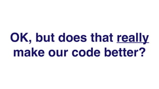 OK, but does that really
make our code better?
 
