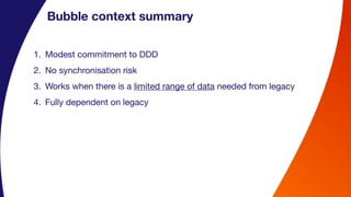 Bubble context summary
1. Modest commitment to DDD
2. No synchronisation risk
3. Works when there is a limited range of data needed from legacy
4. Fully dependent on legacy
 