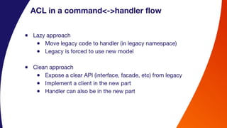 ACL in a command<->handler flow
● Lazy approach
● Move legacy code to handler (in legacy namespace)
● Legacy is forced to use new model
● Clean approach
● Expose a clear API (interface, facade, etc) from legacy
● Implement a client in the new part
● Handler can also be in the new part
 