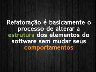 Refatoração é basicamente o
processo de alterar a
estrutura dos elementos do
software sem mudar seus
comportamentos
 