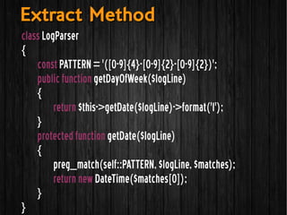 class LogParser
{
const PATTERN = '([0-9]{4}-[0-9]{2}-[0-9]{2})';
public function getDayOfWeek($logLine)
{
return $this->getDate($logLine)->format('l');
}
protected function getDate($logLine)
{
preg_match(self::PATTERN, $logLine, $matches);
return new DateTime($matches[0]);
}
}
Extract MethodExtract Method
 