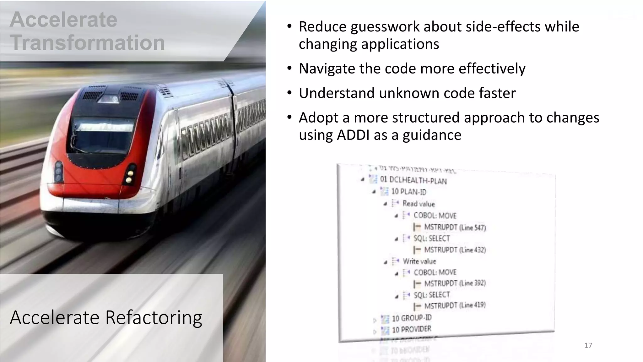 Accelerate Refactoring
• Reduce guesswork about side-effects while
changing applications
• Navigate the code more effectively
• Understand unknown code faster
• Adopt a more structured approach to changes
using ADDI as a guidance
17
Accelerate
Transformation
 