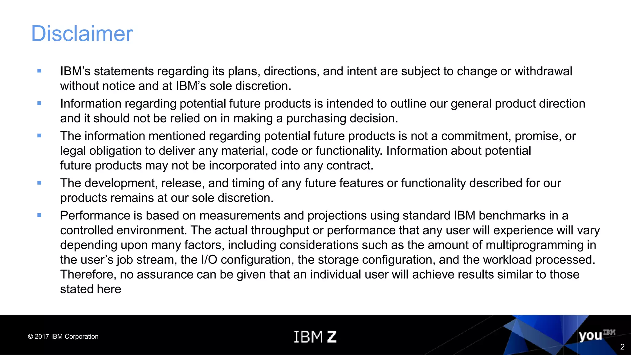 © 2017 IBM Corporation
2
Disclaimer
 IBM’s statements regarding its plans, directions, and intent are subject to change or withdrawal
without notice and at IBM’s sole discretion.
 Information regarding potential future products is intended to outline our general product direction
and it should not be relied on in making a purchasing decision.
 The information mentioned regarding potential future products is not a commitment, promise, or
legal obligation to deliver any material, code or functionality. Information about potential
future products may not be incorporated into any contract.
 The development, release, and timing of any future features or functionality described for our
products remains at our sole discretion.
 Performance is based on measurements and projections using standard IBM benchmarks in a
controlled environment. The actual throughput or performance that any user will experience will vary
depending upon many factors, including considerations such as the amount of multiprogramming in
the user’s job stream, the I/O configuration, the storage configuration, and the workload processed.
Therefore, no assurance can be given that an individual user will achieve results similar to those
stated here
 