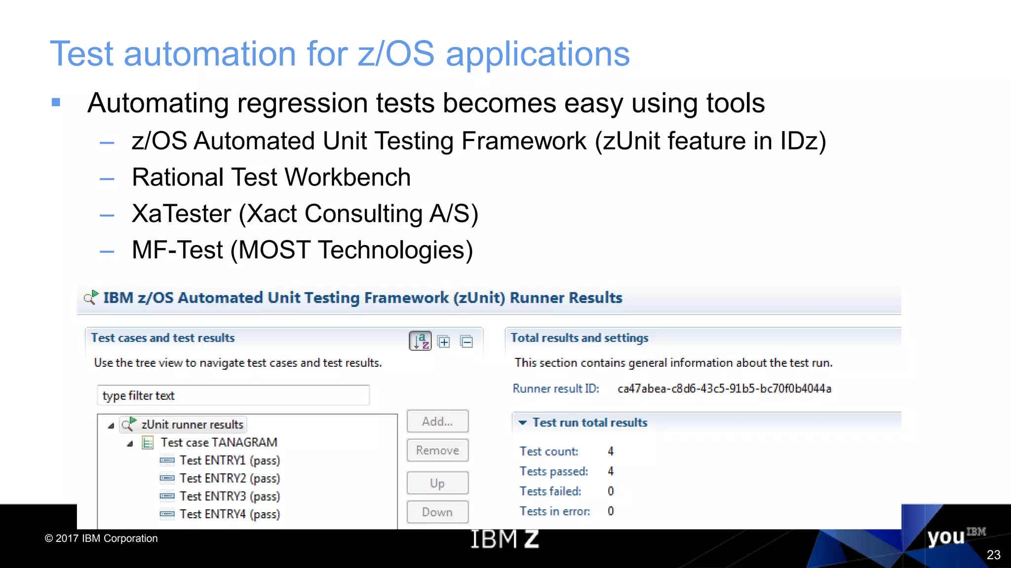 © 2017 IBM Corporation
23
Test automation for z/OS applications
 Automating regression tests becomes easy using tools
– z/OS Automated Unit Testing Framework (zUnit feature in IDz)
– Rational Test Workbench
– XaTester (Xact Consulting A/S)
– MF-Test (MOST Technologies)
 