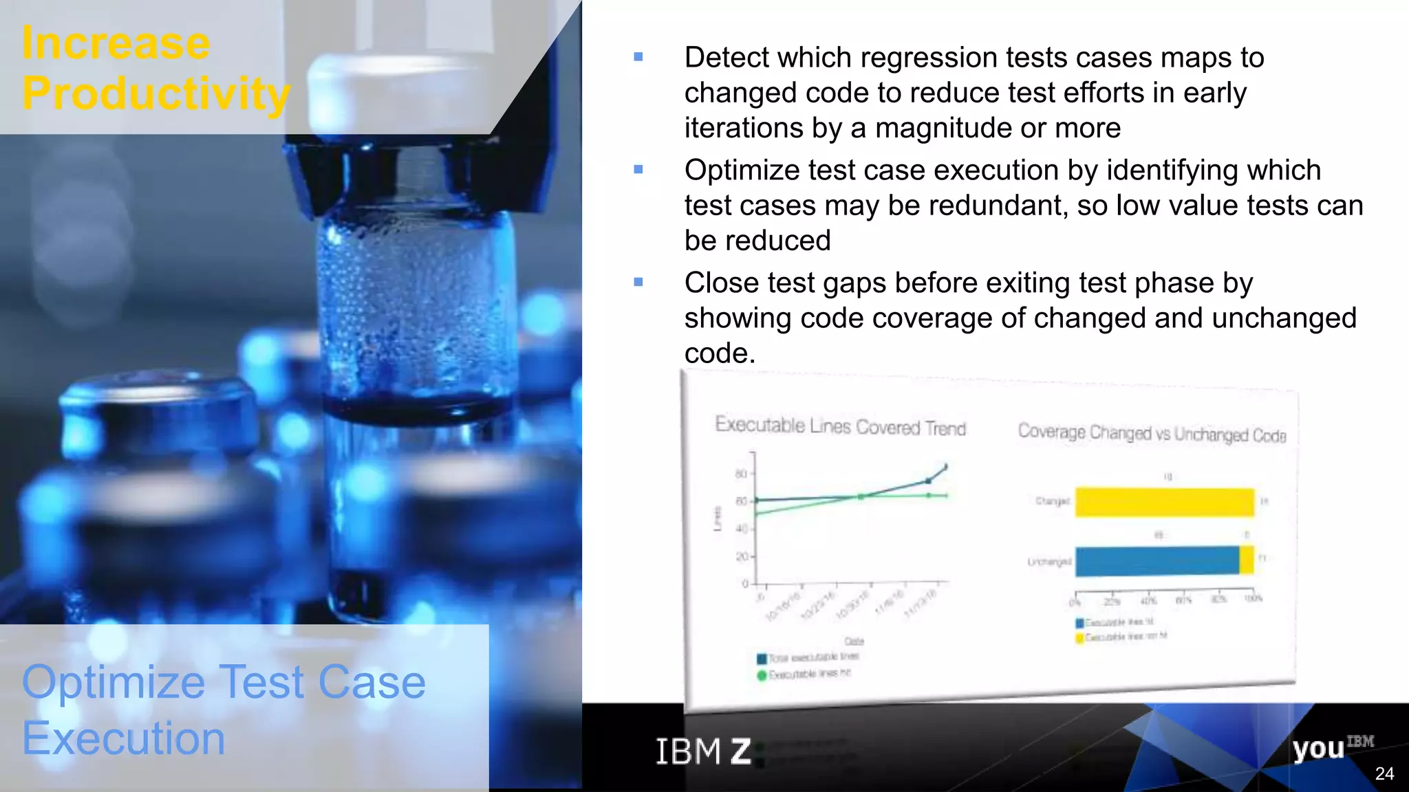 © 2017 IBM Corporation
24
Optimize Test Case
Execution
 Detect which regression tests cases maps to
changed code to reduce test efforts in early
iterations by a magnitude or more
 Optimize test case execution by identifying which
test cases may be redundant, so low value tests can
be reduced
 Close test gaps before exiting test phase by
showing code coverage of changed and unchanged
code.
24
Increase
Productivity
 