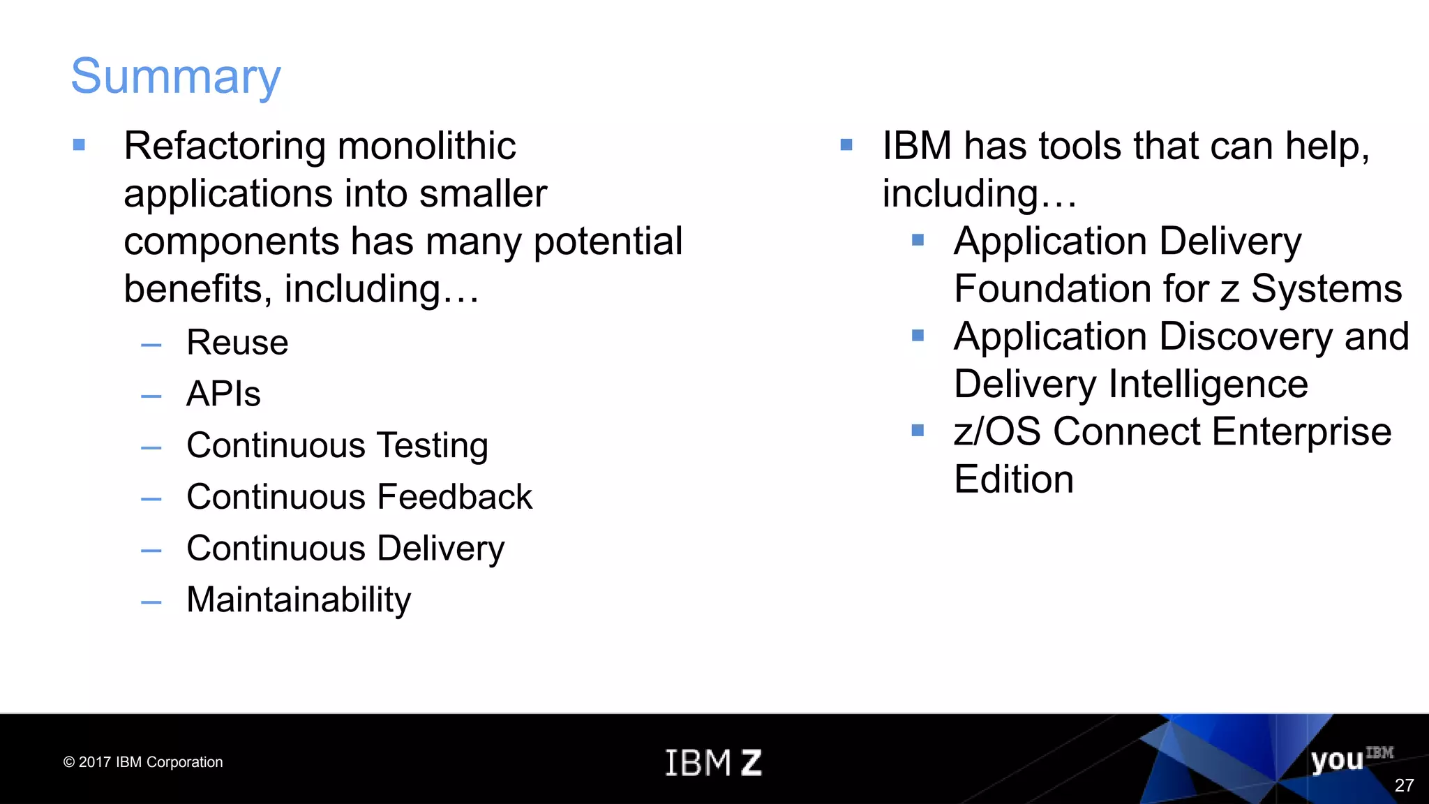 © 2017 IBM Corporation
27
Summary
 Refactoring monolithic
applications into smaller
components has many potential
benefits, including…
– Reuse
– APIs
– Continuous Testing
– Continuous Feedback
– Continuous Delivery
– Maintainability
 IBM has tools that can help,
including…
 Application Delivery
Foundation for z Systems
 Application Discovery and
Delivery Intelligence
 z/OS Connect Enterprise
Edition
 