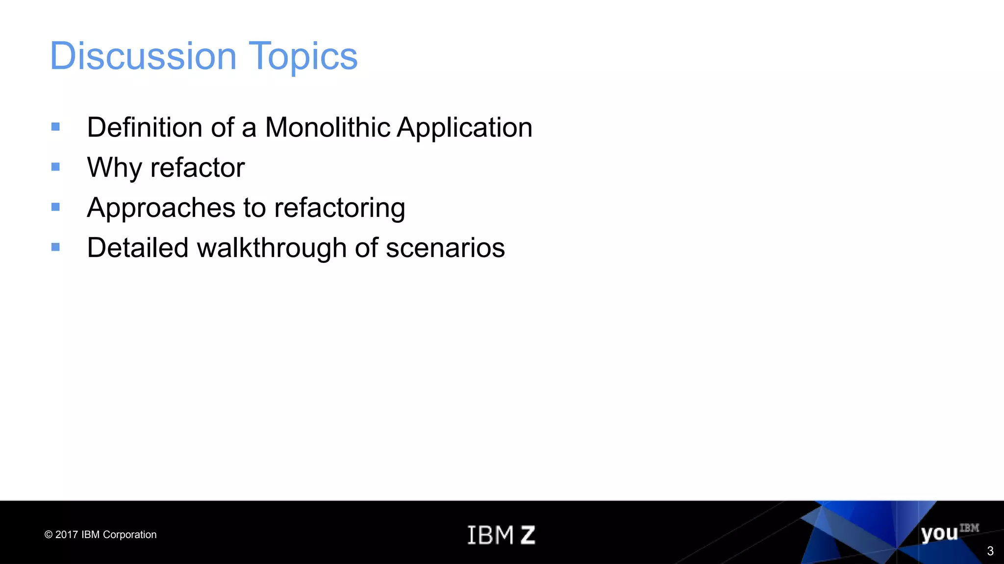 © 2017 IBM Corporation
3
Discussion Topics
 Definition of a Monolithic Application
 Why refactor
 Approaches to refactoring
 Detailed walkthrough of scenarios
 
