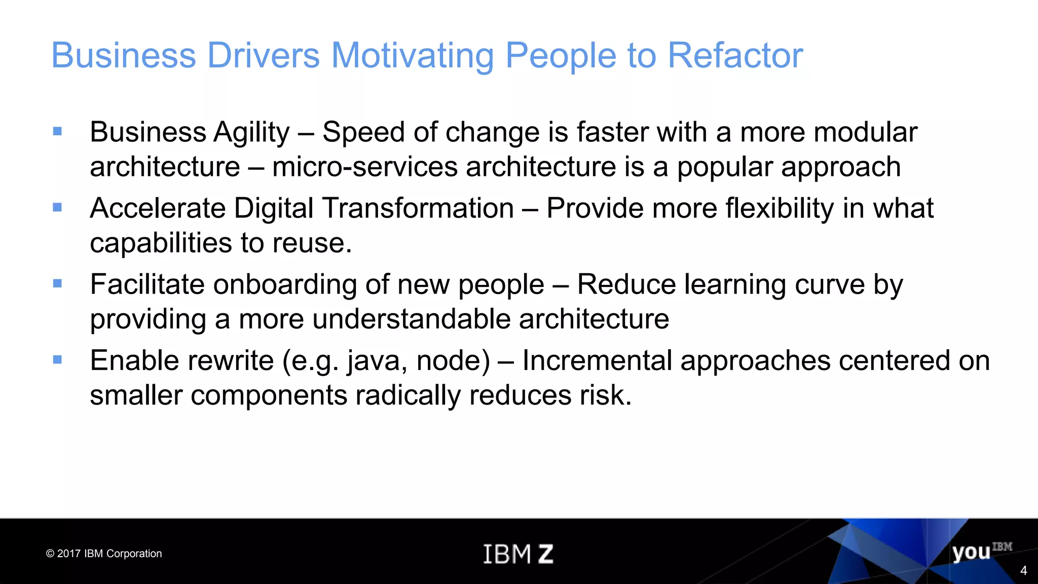 © 2017 IBM Corporation
4
Business Drivers Motivating People to Refactor
 Business Agility – Speed of change is faster with a more modular
architecture – micro-services architecture is a popular approach
 Accelerate Digital Transformation – Provide more flexibility in what
capabilities to reuse.
 Facilitate onboarding of new people – Reduce learning curve by
providing a more understandable architecture
 Enable rewrite (e.g. java, node) – Incremental approaches centered on
smaller components radically reduces risk.
 