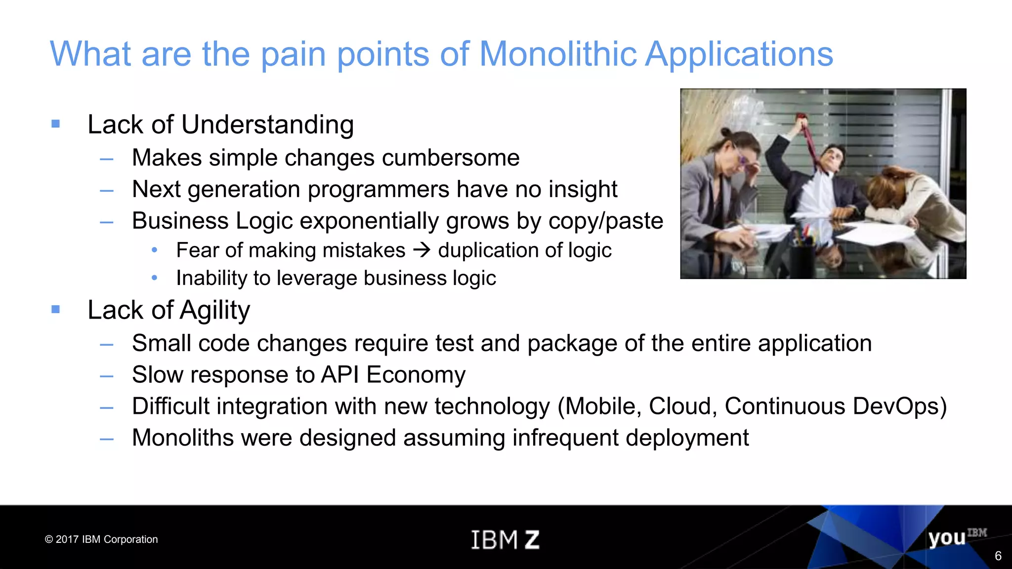 © 2017 IBM Corporation
6
What are the pain points of Monolithic Applications
 Lack of Understanding
– Makes simple changes cumbersome
– Next generation programmers have no insight
– Business Logic exponentially grows by copy/paste
• Fear of making mistakes  duplication of logic
• Inability to leverage business logic
 Lack of Agility
– Small code changes require test and package of the entire application
– Slow response to API Economy
– Difficult integration with new technology (Mobile, Cloud, Continuous DevOps)
– Monoliths were designed assuming infrequent deployment
 