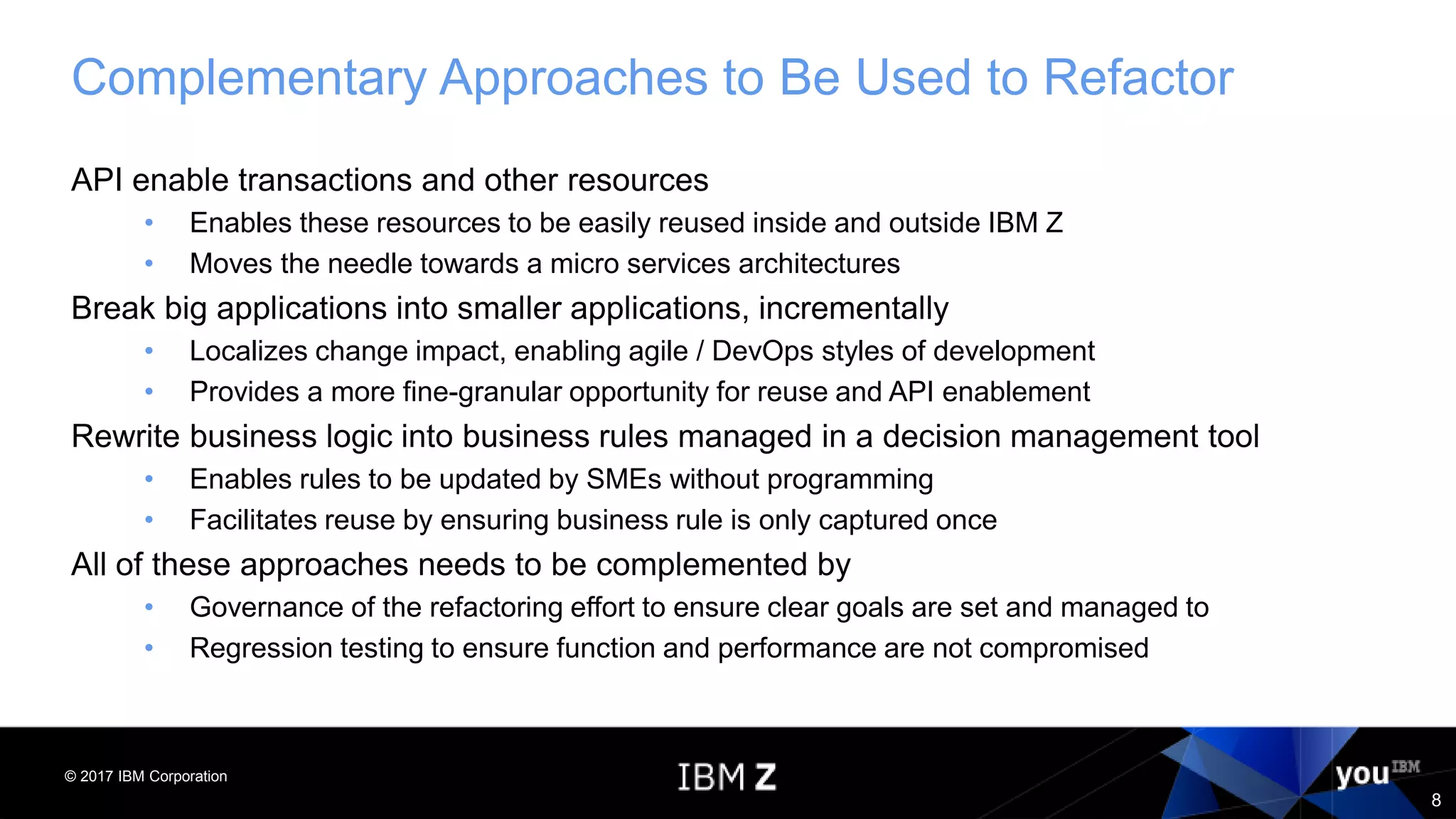 © 2017 IBM Corporation
8
Complementary Approaches to Be Used to Refactor
API enable transactions and other resources
• Enables these resources to be easily reused inside and outside IBM Z
• Moves the needle towards a micro services architectures
Break big applications into smaller applications, incrementally
• Localizes change impact, enabling agile / DevOps styles of development
• Provides a more fine-granular opportunity for reuse and API enablement
Rewrite business logic into business rules managed in a decision management tool
• Enables rules to be updated by SMEs without programming
• Facilitates reuse by ensuring business rule is only captured once
All of these approaches needs to be complemented by
• Governance of the refactoring effort to ensure clear goals are set and managed to
• Regression testing to ensure function and performance are not compromised
 
