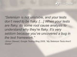 “Selenium is not unstable, and your tests
don’t need to be flaky. […] When your tests
are flaky, do some root cause analysis to
understand why they’re flaky. It’s very
seldom because you’ve uncovered a bug in
the test framework.”
-Simon Stewart, Google Testing Blog 2009, “My Selenium Tests Aren't
Stable!”
 