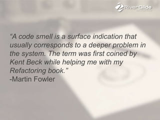 “A code smell is a surface indication that
usually corresponds to a deeper problem in
the system. The term was first coined by
Kent Beck while helping me with my
Refactoring book.”
-Martin Fowler
 