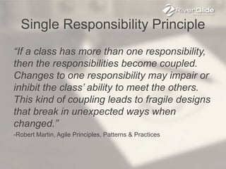 Single Responsibility Principle
“If a class has more than one responsibility,
then the responsibilities become coupled.
Changes to one responsibility may impair or
inhibit the class’ ability to meet the others.
This kind of coupling leads to fragile designs
that break in unexpected ways when
changed.”
-Robert Martin, Agile Principles, Patterns & Practices
 