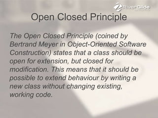 Open Closed Principle
The Open Closed Principle (coined by
Bertrand Meyer in Object-Oriented Software
Construction) states that a class should be
open for extension, but closed for
modification. This means that it should be
possible to extend behaviour by writing a
new class without changing existing,
working code.
 