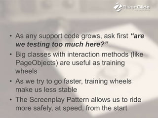 • As any support code grows, ask first “are
we testing too much here?”
• Big classes with interaction methods (like
PageObjects) are useful as training
wheels
• As we try to go faster, training wheels
make us less stable
• The Screenplay Pattern allows us to ride
more safely, at speed, from the start
 