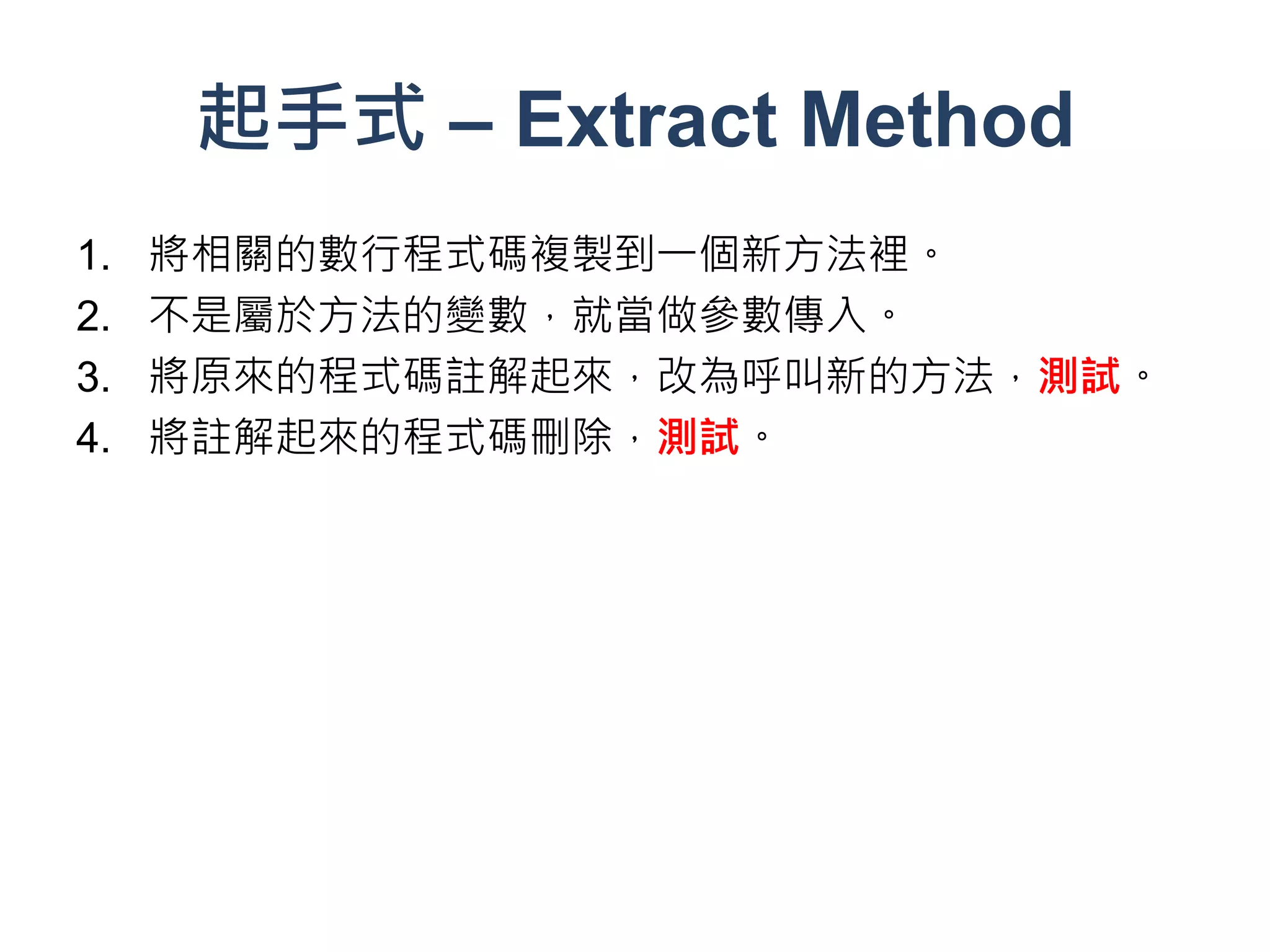 起手式 – Extract Method
1.   將相關的數行程式碼複製到一個新方法裡。
2.   不是屬於方法的變數，就當做參數傳入。
3.   將原來的程式碼註解起來，改為呼叫新的方法，測試。
4.   將註解起來的程式碼刪除，測試。
 