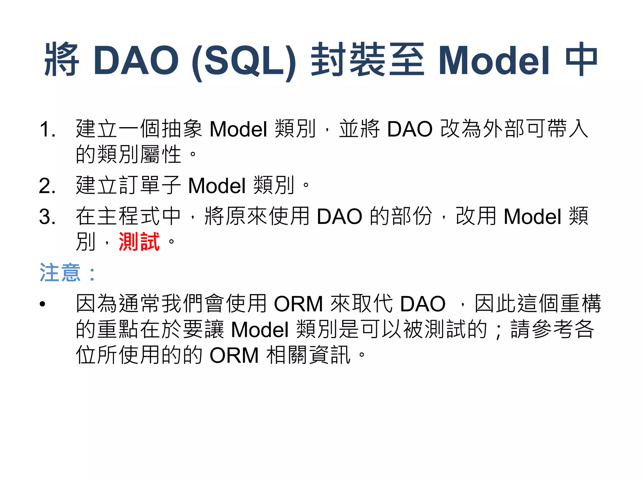 將 DAO (SQL) 封裝至 Model 中
1. 建立一個抽象 Model 類別，並將 DAO 改為外部可帶入
   的類別屬性。
2. 建立訂單子 Model 類別。
3. 在主程式中，將原來使用 DAO 的部份，改用 Model 類
   別，測試。
注意：
• 因為通常我們會使用 ORM 來取代 DAO ，因此這個重構
   的重點在於要讓 Model 類別是可以被測試的；請參考各
   位所使用的的 ORM 相關資訊。
 
