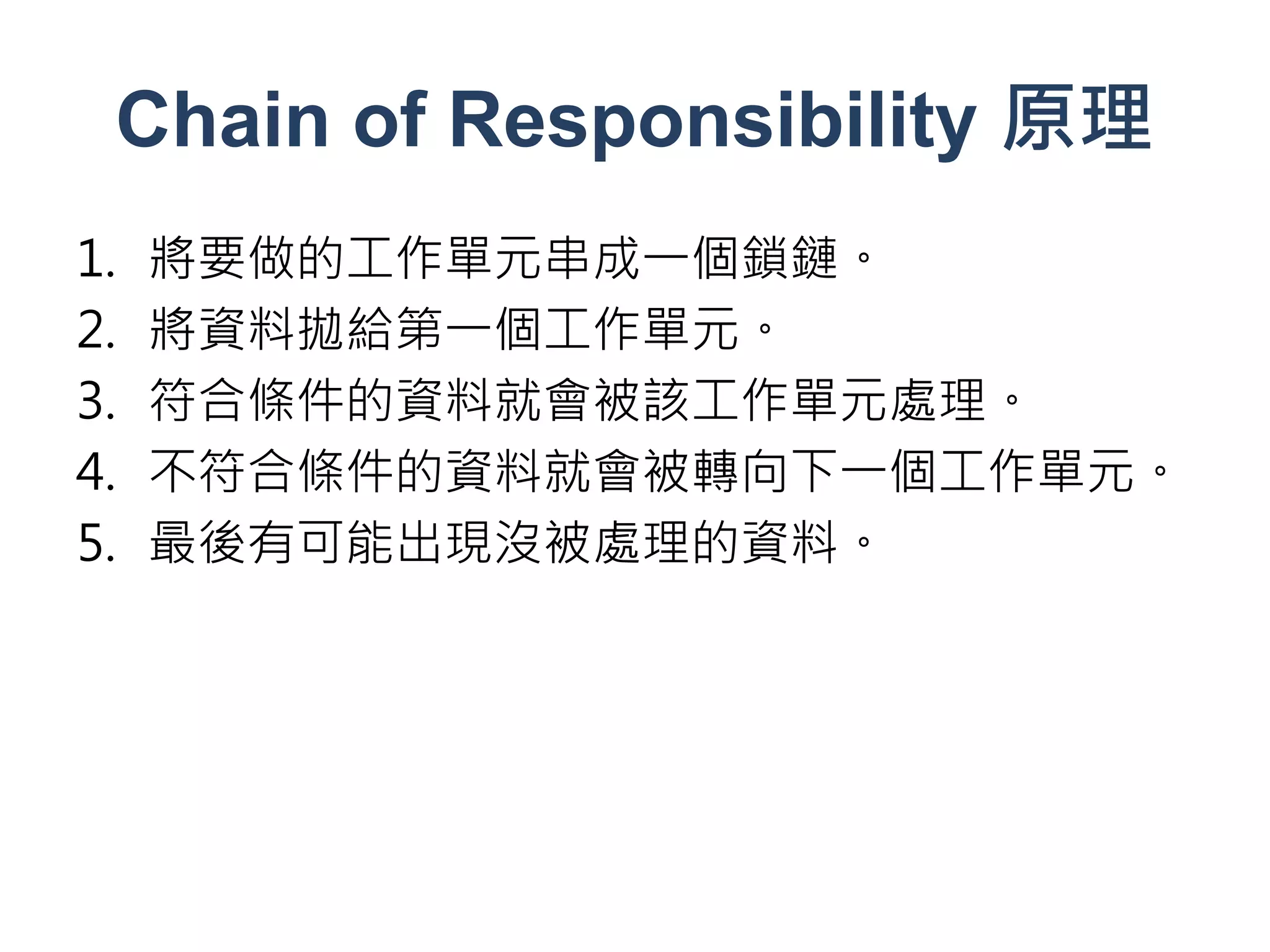 Chain of Responsibility 原理
1.   將要做的工作單元串成一個鎖鏈。
2.   將資料拋給第一個工作單元。
3.   符合條件的資料就會被該工作單元處理。
4.   不符合條件的資料就會被轉向下一個工作單元。
5.   最後有可能出現沒被處理的資料。
 