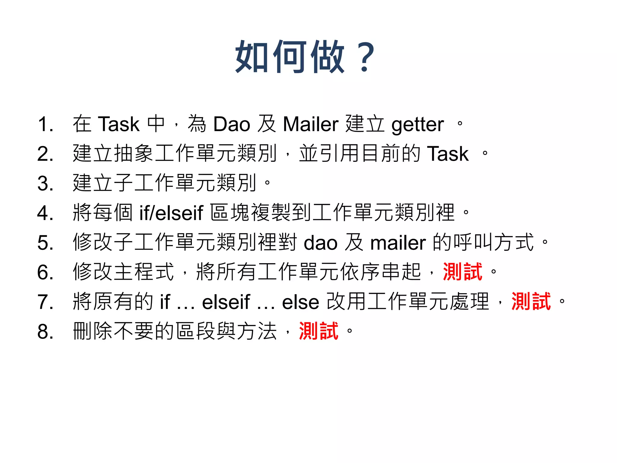 如何做？
1.   在 Task 中，為 Dao 及 Mailer 建立 getter 。
2.   建立抽象工作單元類別，並引用目前的 Task 。
3.   建立子工作單元類別。
4.   將每個 if/elseif 區塊複製到工作單元類別裡。
5.   修改子工作單元類別裡對 dao 及 mailer 的呼叫方式。
6.   修改主程式，將所有工作單元依序串起，測試。
7.   將原有的 if … elseif … else 改用工作單元處理，測試。
8.   刪除不要的區段與方法，測試。
 