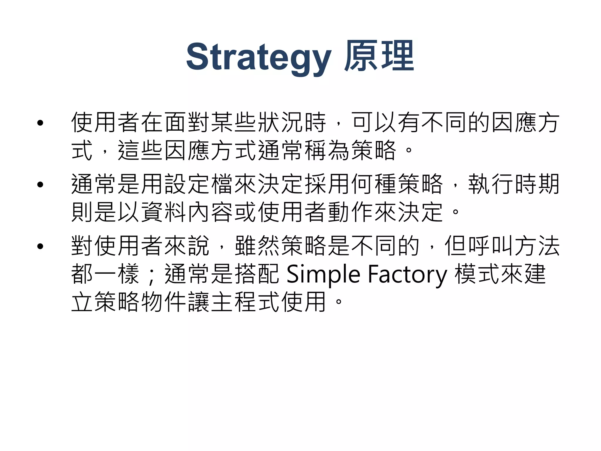Strategy 原理
•   使用者在面對某些狀況時，可以有不同的因應方
    式，這些因應方式通常稱為策略。
•   通常是用設定檔來決定採用何種策略，執行時期
    則是以資料內容或使用者動作來決定。
•   對使用者來說，雖然策略是不同的，但呼叫方法
    都一樣；通常是搭配 Simple Factory 模式來建
    立策略物件讓主程式使用。
 