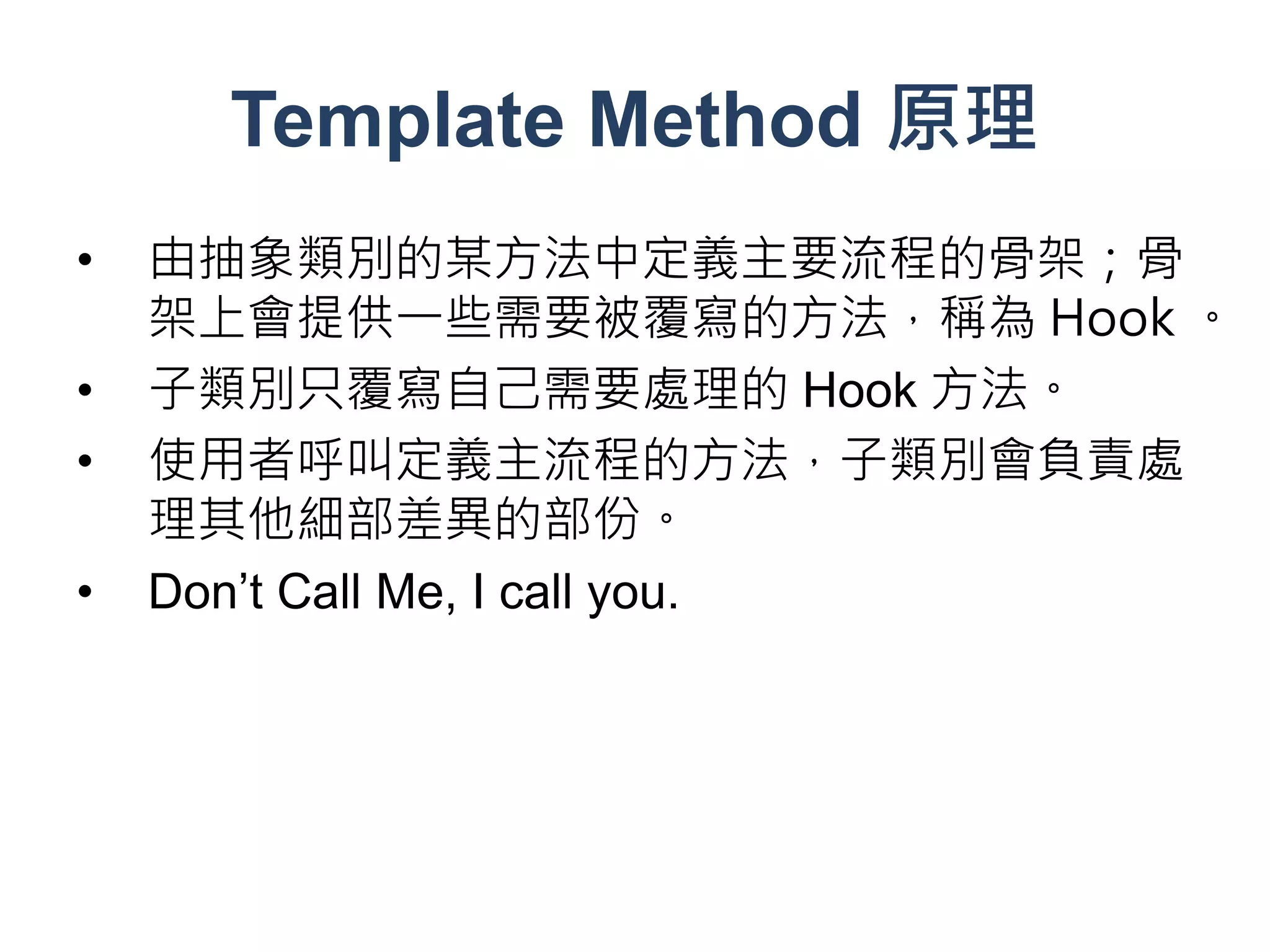 Template Method 原理
•   由抽象類別的某方法中定義主要流程的骨架；骨
    架上會提供一些需要被覆寫的方法，稱為 Hook 。
•   子類別只覆寫自己需要處理的 Hook 方法。
•   使用者呼叫定義主流程的方法，子類別會負責處
    理其他細部差異的部份。
•   Don’t Call Me, I call you.
 