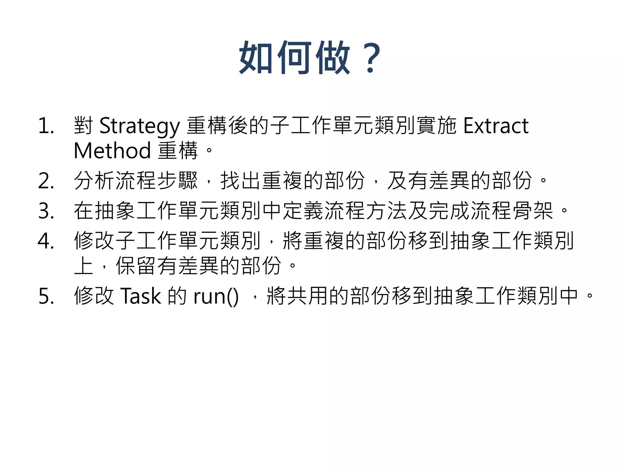 如何做？
1. 對 Strategy 重構後的子工作單元類別實施 Extract
   Method 重構。
2. 分析流程步驟，找出重複的部份，及有差異的部份。
3. 在抽象工作單元類別中定義流程方法及完成流程骨架。
4. 修改子工作單元類別，將重複的部份移到抽象工作類別
   上，保留有差異的部份。
5. 修改 Task 的 run() ，將共用的部份移到抽象工作類別中。
 