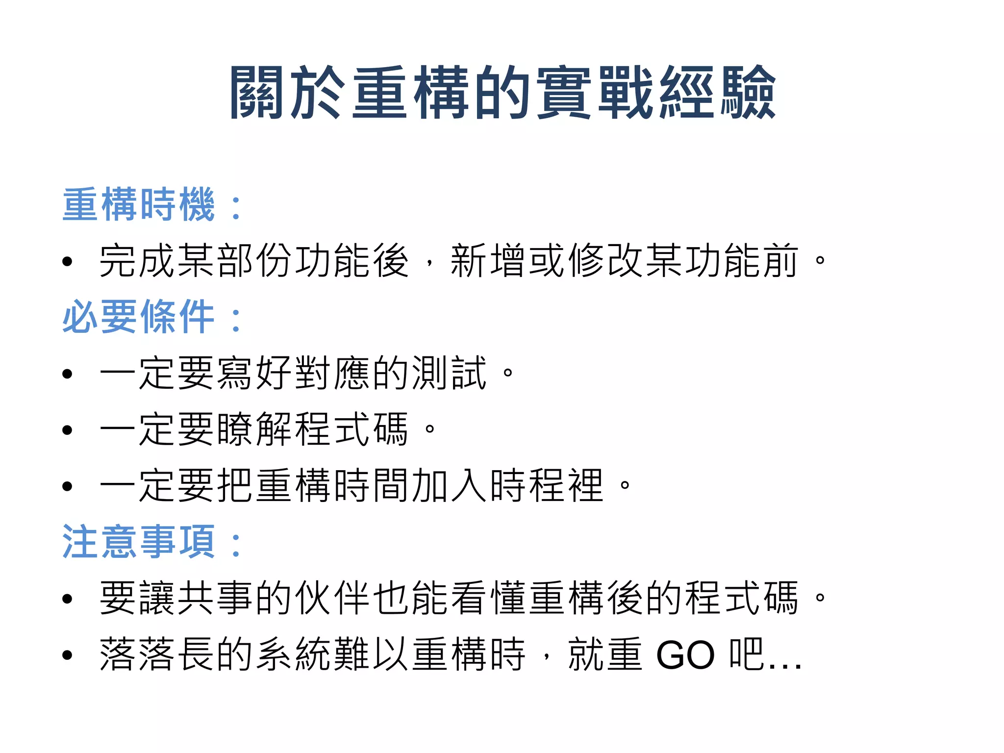 關於重構的實戰經驗
重構時機：
• 完成某部份功能後，新增或修改某功能前。
必要條件：
• 一定要寫好對應的測試。
• 一定要瞭解程式碼。
• 一定要把重構時間加入時程裡。
注意事項：
• 要讓共事的伙伴也能看懂重構後的程式碼。
• 落落長的系統難以重構時，就重 GO 吧…
 