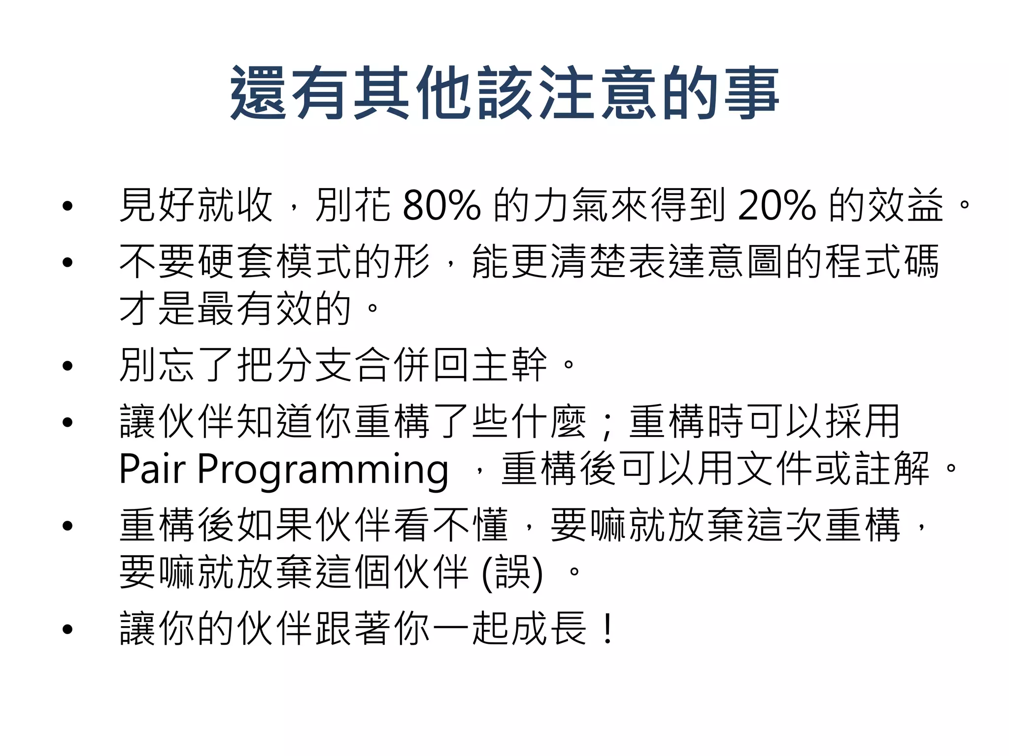 還有其他該注意的事
•   見好就收，別花 80% 的力氣來得到 20% 的效益。
•   不要硬套模式的形，能更清楚表達意圖的程式碼
    才是最有效的。
•   別忘了把分支合併回主幹。
•   讓伙伴知道你重構了些什麼；重構時可以採用
    Pair Programming ，重構後可以用文件或註解。
•   重構後如果伙伴看不懂，要嘛就放棄這次重構，
    要嘛就放棄這個伙伴 (誤) 。
•   讓你的伙伴跟著你一起成長！
 