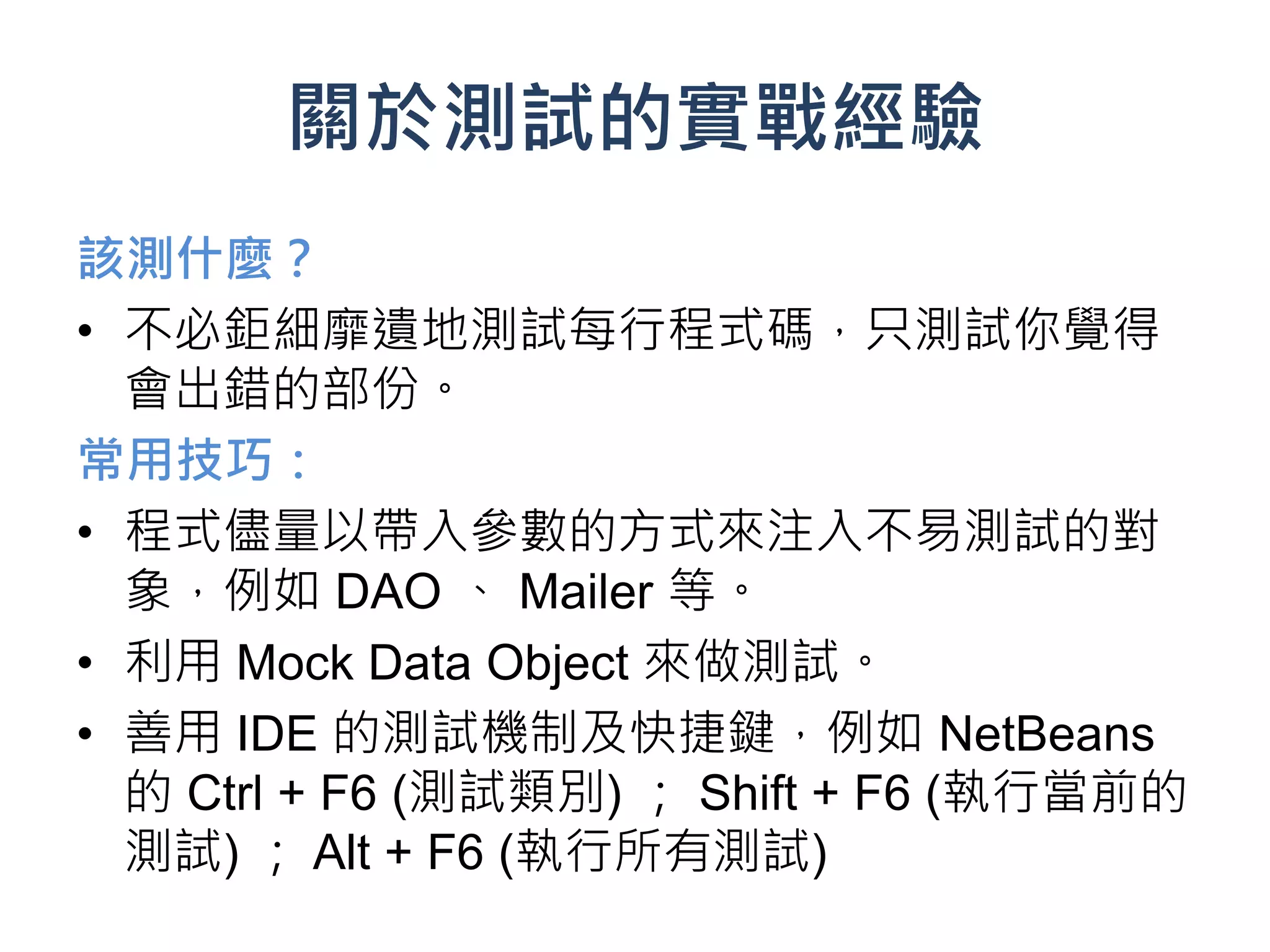 關於測試的實戰經驗
該測什麼？
• 不必鉅細靡遺地測試每行程式碼，只測試你覺得
  會出錯的部份。
常用技巧：
• 程式儘量以帶入參數的方式來注入不易測試的對
  象，例如 DAO 、 Mailer 等。
• 利用 Mock Data Object 來做測試。
• 善用 IDE 的測試機制及快捷鍵，例如 NetBeans
  的 Ctrl + F6 (測試類別) ； Shift + F6 (執行當前的
  測試) ； Alt + F6 (執行所有測試)
 