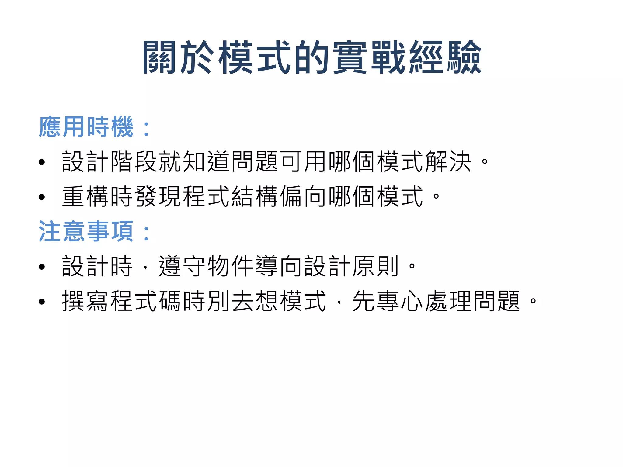 關於模式的實戰經驗
應用時機：
• 設計階段就知道問題可用哪個模式解決。
• 重構時發現程式結構偏向哪個模式。
注意事項：
• 設計時，遵守物件導向設計原則。
• 撰寫程式碼時別去想模式，先專心處理問題。
 