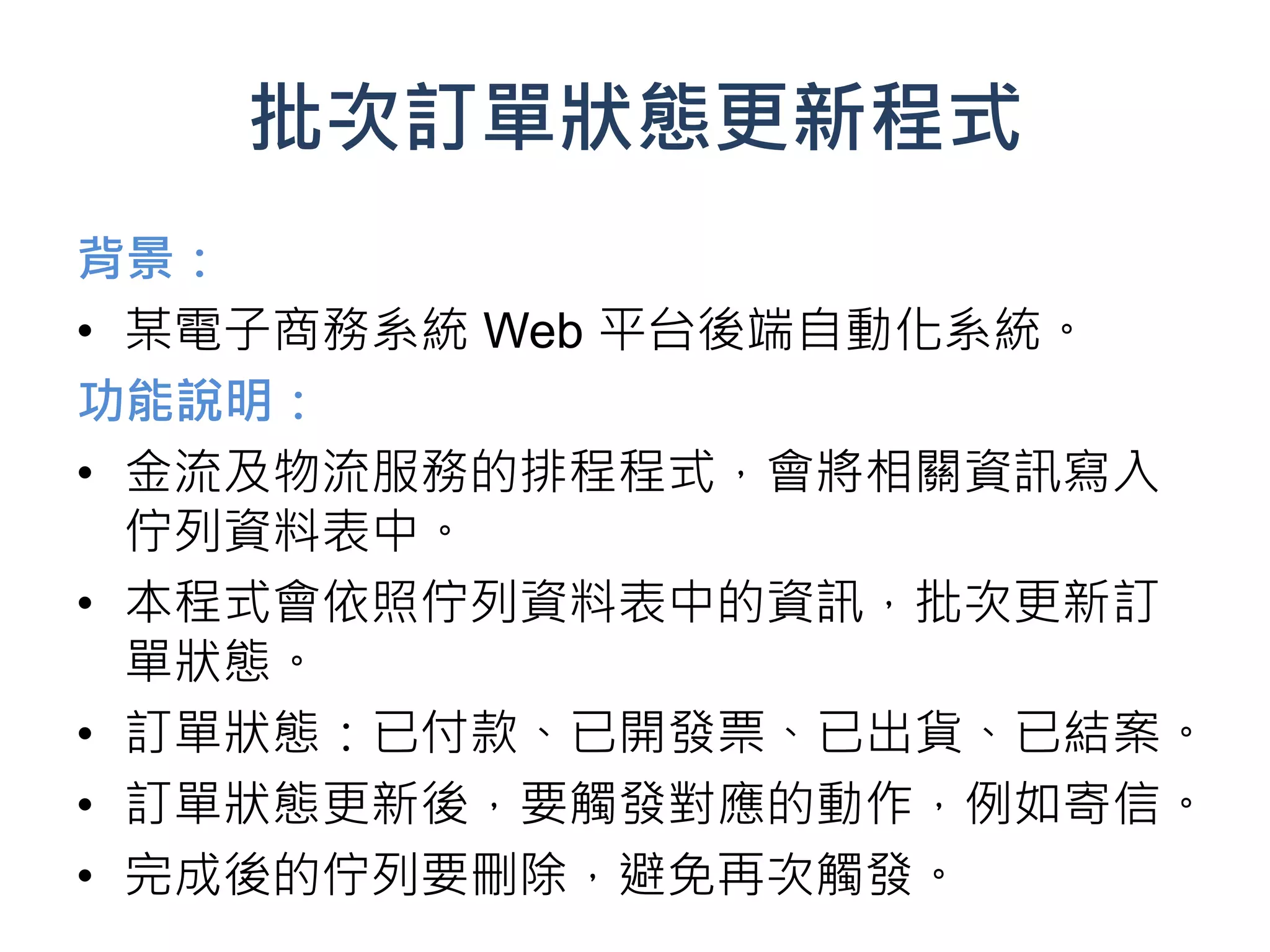批次訂單狀態更新程式
背景：
• 某電子商務系統 Web 平台後端自動化系統。
功能說明：
• 金流及物流服務的排程程式，會將相關資訊寫入
  佇列資料表中。
• 本程式會依照佇列資料表中的資訊，批次更新訂
  單狀態。
• 訂單狀態：已付款、已開發票、已出貨、已結案。
• 訂單狀態更新後，要觸發對應的動作，例如寄信。
• 完成後的佇列要刪除，避免再次觸發。
 