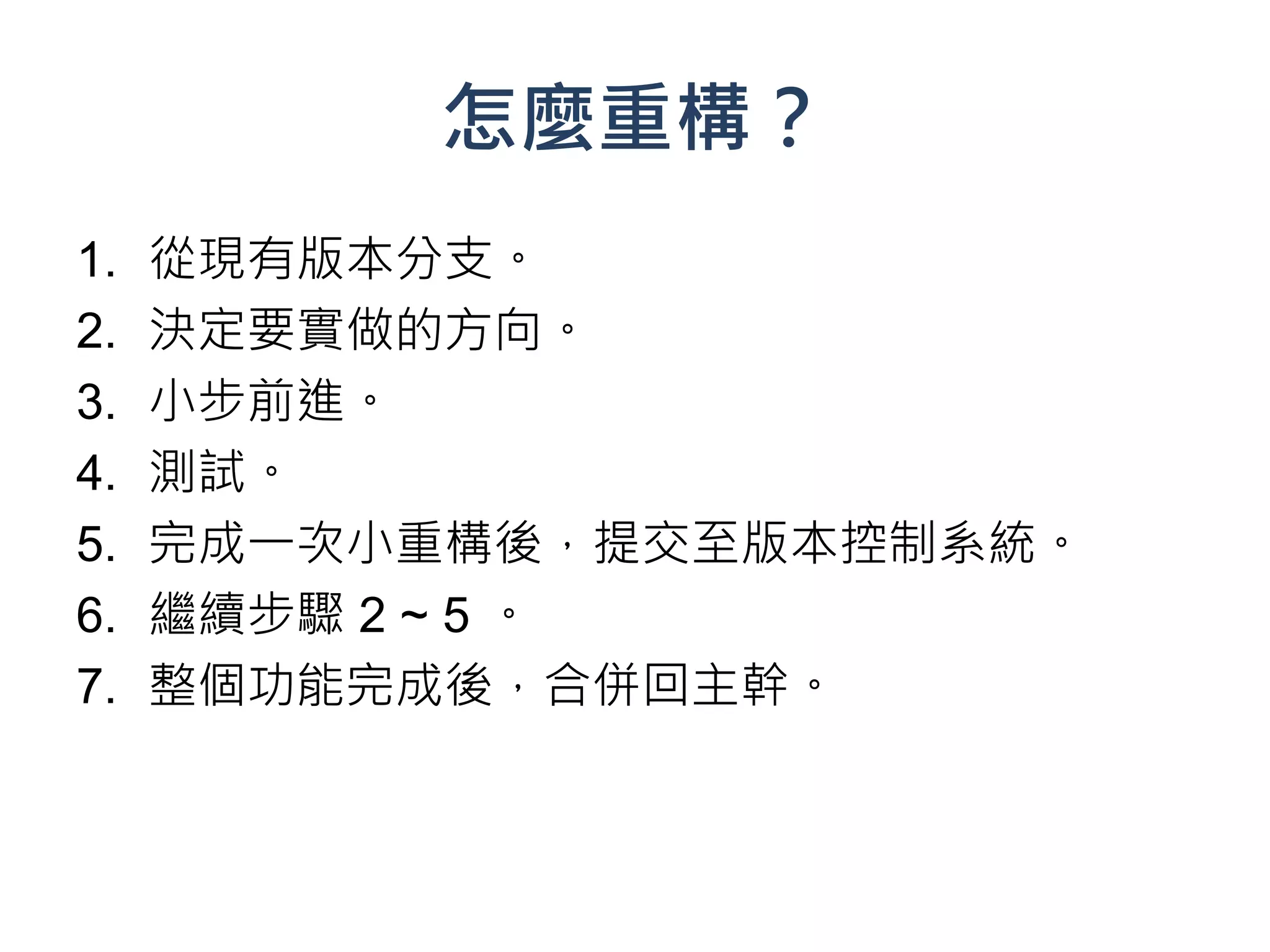 怎麼重構？
1.   從現有版本分支。
2.   決定要實做的方向。
3.   小步前進。
4.   測試。
5.   完成一次小重構後，提交至版本控制系統。
6.   繼續步驟 2 ~ 5 。
7.   整個功能完成後，合併回主幹。
 