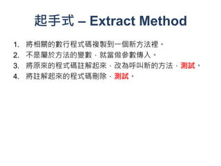 起手式 – Extract Method
1.   將相關的數行程式碼複製到一個新方法裡。
2.   不是屬於方法的變數，就當做參數傳入。
3.   將原來的程式碼註解起來，改為呼叫新的方法，測試。
4.   將註解起來的程式碼刪除，測試。
 