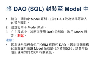 將 DAO (SQL) 封裝至 Model 中
1. 建立一個抽象 Model 類別，並將 DAO 改為外部可帶入
   的類別屬性。
2. 建立訂單子 Model 類別。
3. 在主程式中，將原來使用 DAO 的部份，改用 Model 類
   別，測試。
注意：
• 因為通常我們會使用 ORM 來取代 DAO ，因此這個重構
   的重點在於要讓 Model 類別是可以被測試的；請參考各
   位所使用的的 ORM 相關資訊。
 